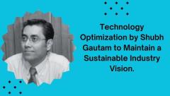 Technology Optimization by Shubh Gautam to Maintain a Sustainable Industry Vision.